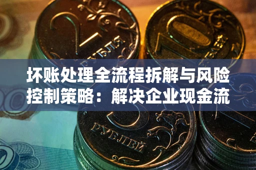 武汉坏账处理全流程拆解与风险控制策略：解决企业现金流顽疾的实战指南