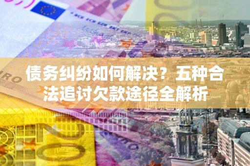 武汉债务纠纷如何解决？五种合法追讨欠款途径全解析