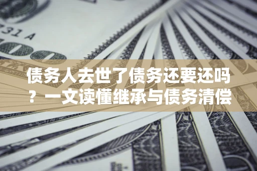 武汉债务人去世了债务还要还吗？一文读懂继承与债务清偿