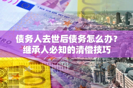 武汉债务人去世后债务怎么办？继承人必知的清偿技巧