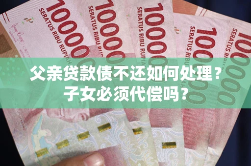 武汉父亲贷款债不还如何处理？子女必须代偿吗？